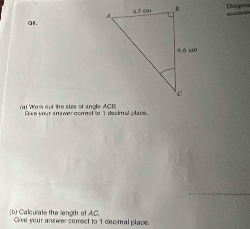 Diagran 
accural 
Q8. 
(a) Work out the size of angle ACB. 
Give your answer correct to 1 decimal place. 
_ 
(b) Calculate the length of AC. 
Give your answer correct to 1 decimal place.