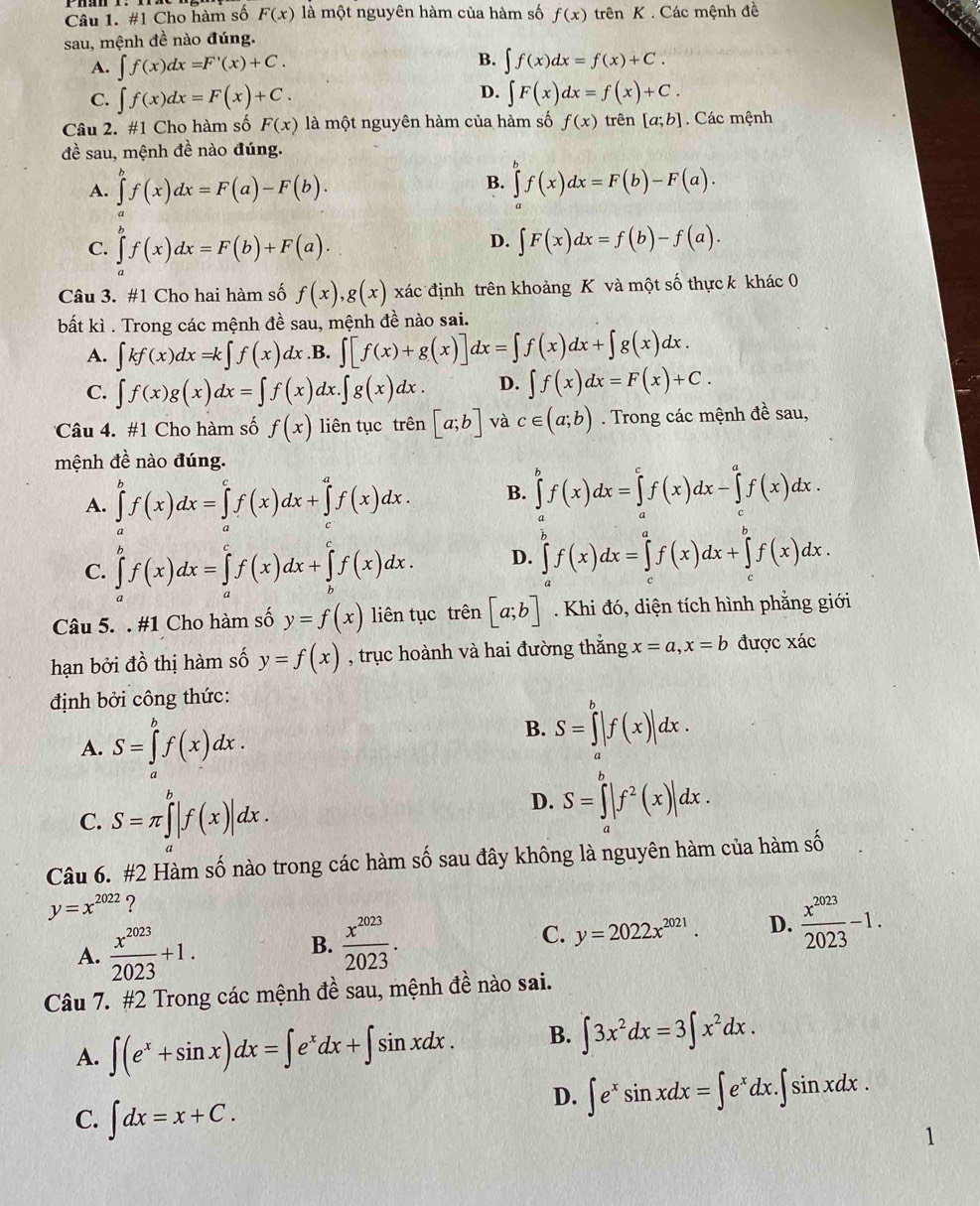 #1 Cho hàm số F(x) là một nguyên hàm của hàm số f(x) trên K . Các mệnh đề
sau, mệnh đề nào đúng.
B.
A. ∈t f(x)dx=F'(x)+C. ∈t f(x)dx=f(x)+C.
D.
C. ∈t f(x)dx=F(x)+C. ∈t F(x)dx=f(x)+C.
Câu 2. #1 Cho hàm số F(x) là một nguyên hàm của hàm số f(x) trên [a;b]. Các mệnh
đề sau, mệnh đề nào đúng.
B.
A. ∈tlimits _a^(bf(x)dx=F(a)-F(b). ∈tlimits _a^bf(x)dx=F(b)-F(a).
C. ∈tlimits f(x)dx=F(b)+F(a).
D. ∈t F(x)dx=f(b)-f(a).
Câu 3. #1 Cho hai hàm số f(x),g(x) xác định trên khoảng K và một số thực k khác 0
bất kì . Trong các mệnh đề sau, mệnh đề nào sai.
A. ∈t kf(x)dx=k∈t f(x)dx .B. ∈t [f(x)+g(x)]dx=∈t f(x)dx+∈t g(x)dx.
C. ∈t f(x)g(x)dx=∈t f(x) dx ∈t g(x)dx. D. ∈t f(x)dx=F(x)+C.
Câu 4. #1 Cho hàm số f(x) liên tục trên [a;b] và c∈ (a;b). Trong các mệnh đề sau,
mệnh đề nào đúng.
A. ∈tlimits _a^bf(x)dx=∈tlimits _a^cf(x)dx+∈tlimits _c^af(x)dx. B. ∈tlimits ^b)f(x)dx=∈tlimits _a^(cf(x)dx-∈tlimits _c^af(x)dx.
C. ∈tlimits _a^bf(x)dx=∈tlimits _a^cf(x)dx+∈tlimits _b^cf(x)dx. D. ∈tlimits _c^bf(x)dx=∈tlimits _c^af(x)dx+∈tlimits _c^bf(x)dx.
Câu 5. . #1 Cho hàm số y=f(x) liên tục trên [a;b]. Khi đó, diện tích hình phẳng giới
hạn bởi đồ thị hàm số y=f(x) , trục hoành và hai đường thắng x=a,x=b được xác
định bởi công thức:
A. S=∈tlimits _a^bf(x)dx.
B. S=∈tlimits _a^b|f(x)|dx.
C. S=π ∈tlimits ^b)|f(x)|dx.
D. S=∈tlimits _a^(b|f^2)(x)|dx.
Câu 6. #2 Hàm số nào trong các hàm số sau đây không là nguyên hàm của hàm số
y=x^(2022) ?
A.  x^(2023)/2023 +1. B.  x^(2023)/2023 . C. y=2022x^(2021). D.  x^(2023)/2023 -1.
Câu 7. #2 Trong các mệnh đề sau, mệnh đề nào sai.
A. ∈t (e^x+sin x)dx=∈t e^xdx+∈t sin xdx. B. ∈t 3x^2dx=3∈t x^2dx.
C. ∈t dx=x+C.
D. ∈t e^xsin xdx=∈t e^xdx.∈t sin xdx.