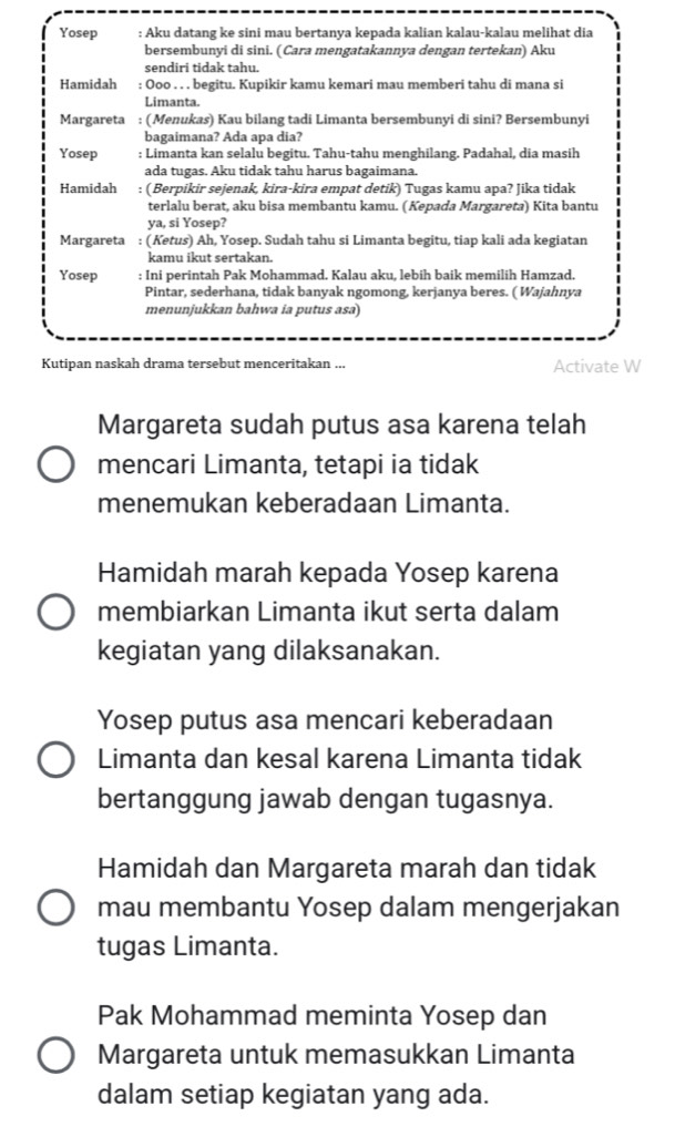 Yosep : Aku datang ke sini mau bertanya kepada kalian kalau-kalau melihat dia
bersembunyi di sini. ( Cara mengatakannya dengan tertekan) Aku
sendiri tidak tahu.
Hamidah : Ooo . . . begitu. Kupikir kamu kemari mau memberi tahu di mana si
Limanta.
Margareta : (Menukas) Kau bilang tadi Limanta bersembunyi di sini? Bersembunyi
bagaimana? Ada apa dia?
Yosep : Limanta kan selalu begitu. Tahu-tahu menghilang. Padahal, dia masih
ada tugas. Aku tidak tahu harus bagaimana.
Hamidah : ( Berpikir sejenak, kira-kira empat detik) Tugas kamu apa? Jika tidak
terlalu berat, aku bisa membantu kamu. ( Kepada Margareta) Kita bantu
ya, si Yosep?
Margareta : (Ketus) Ah, Yosep. Sudah tahu si Limanta begitu, tiap kali ada kegiatan
kamu ikut sertakan.
Yosep : Ini perintah Pak Mohammad. Kalau aku, lebih baik memilih Hamzad.
Pintar, sederhana, tidak banyak ngomong, kerjanya beres. ( Wajahnya
menunjukkan bahwa ia putus asa)
Kutipan naskah drama tersebut menceritakan ... Activate W
Margareta sudah putus asa karena telah
mencari Limanta, tetapi ia tidak
menemukan keberadaan Limanta.
Hamidah marah kepada Yosep karena
membiarkan Limanta ikut serta dalam
kegiatan yang dilaksanakan.
Yosep putus asa mencari keberadaan
Limanta dan kesal karena Limanta tidak
bertanggung jawab dengan tugasnya.
Hamidah dan Margareta marah dan tidak
mau membantu Yosep dalam mengerjakan
tugas Limanta.
Pak Mohammad meminta Yosep dan
Margareta untuk memasukkan Limanta
dalam setiap kegiatan yang ada.