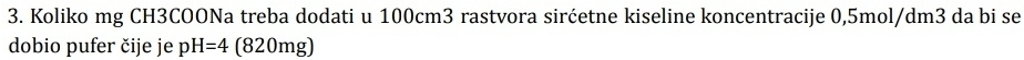 Koliko mg CH3COONa treba dodati u 100cm3 rastvora sirćetne kiseline koncentracije 0,5mol/dm3 da bi se 
dobio pufer čije je pH=4 (820mg)