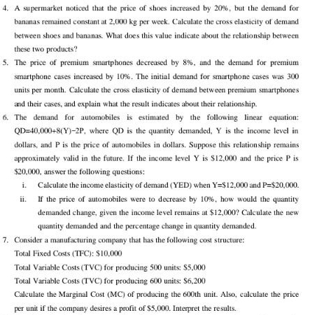 A supermarket noticed that the price of shoes increased by 20%, but the demand for 
bananas remained constant at 2,000 kg per week. Calculate the cross elasticity of demand 
between shoes and bananas. What does this value indicate about the relationship between 
these two products? 
5. The price of premium smartphones decreased by 8%, and the demand for premium 
smartphone cases increased by 10%. The initial demand for smartphone cases was 300
units per month. Calculate the cross elasticity of demand between premium smartphones 
and their cases, and explain what the result indicates about their relationship. 
6. The demand for automobiles is estimated by the following linear equation:
QD=40,000+8(Y)-2P , where QD is the quantity demanded, Y is the income level in
dollars, and P is the price of automobiles in dollars. Suppose this relationship remains 
approximately valid in the future. If the income level Y is $12,000 and the price P is
$20,000, answer the following questions: 
i. Calculate the income elasticity of demand (YED) when Y=$12,000 and P=$20,000. 
ii. If the price of automobiles were to decrease by 10%, how would the quantity 
demanded change, given the income level remains at $12,000? Calculate the new 
quantity demanded and the percentage change in quantity demanded. 
7. Consider a manufacturing company that has the following cost structure: 
Total Fixed Costs (TFC): $10,000
Total Variable Costs (TVC) for producing 500 units: $5,000
Total Variable Costs (TVC) for producing 600 units: $6,200
Calculate the Marginal Cost (MC) of producing the 600th unit. Also, calculate the price 
per unit if the company desires a profit of $5,000. Interpret the results.