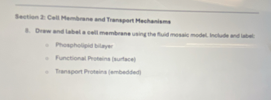 Cell Membrane and Transport Mechanisms 
8. Draw and label a cell membrane using the fluid mosaic model. Include and label: 
Phospholipid bilayer 
Functional Proteins (surface) 
Transport Proteins (embedded)