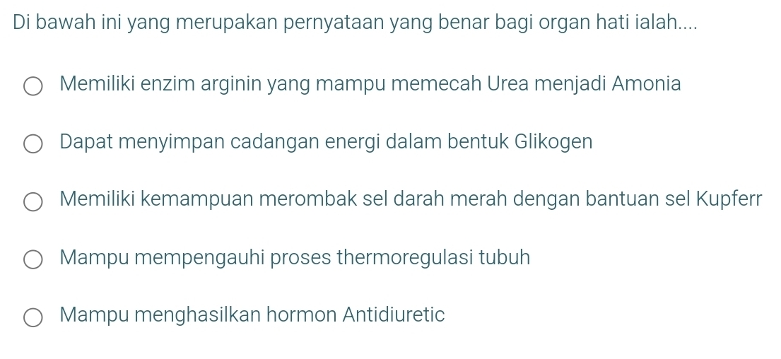 Di bawah ini yang merupakan pernyataan yang benar bagi organ hati ialah....
Memiliki enzim arginin yang mampu memecah Urea menjadi Amonia
Dapat menyimpan cadangan energi dalam bentuk Glikogen
Memiliki kemampuan merombak sel darah merah dengan bantuan sel Kupferr
Mampu mempengauhi proses thermoregulasi tubuh
Mampu menghasilkan hormon Antidiuretic