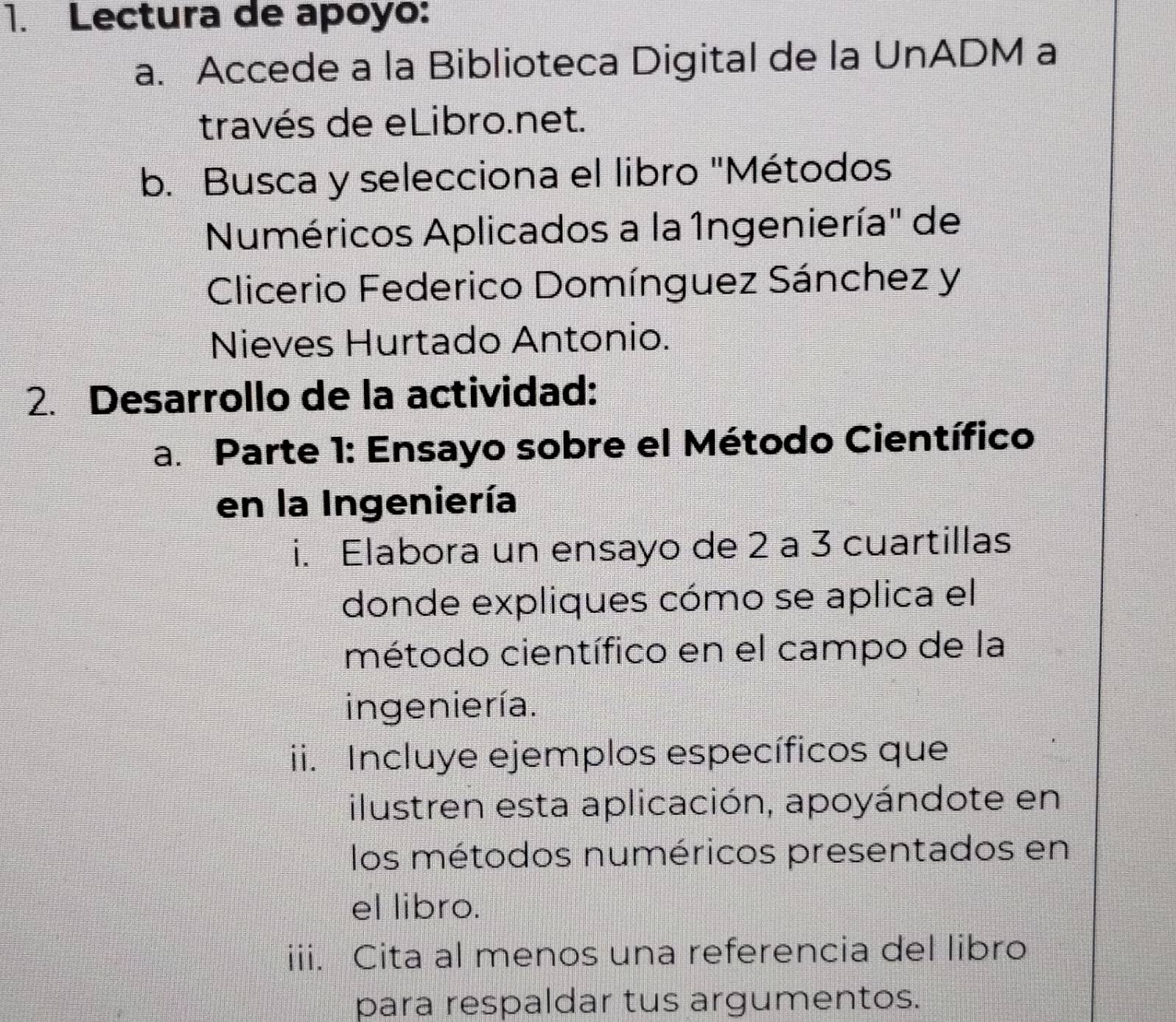 Lectura de apoyo: 
a. Accede a la Biblioteca Digital de la UnADM a 
través de eLibro.net. 
b. Busca y selecciona el libro "Métodos 
Numéricos Aplicados a la 1ngeniería" de 
Clicerio Federico Domínguez Sánchez y 
Nieves Hurtado Antonio. 
2. Desarrollo de la actividad: 
a. Parte 1: Ensayo sobre el Método Científico 
en la Ingeniería 
i. Elabora un ensayo de 2 a 3 cuartillas 
donde expliques cómo se aplica el 
método científico en el campo de la 
ingeniería. 
ii. Incluye ejemplos específicos que 
ilustren esta aplicación, apoyándote en 
los métodos numéricos presentados en 
el libro. 
iii. Cita al menos una referencia del libro 
para respaldar tus argumentos.