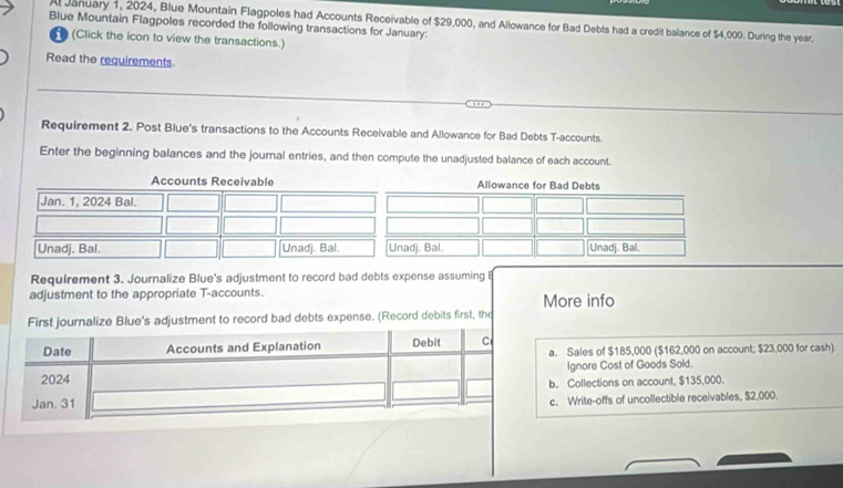 A January 1, 2024, Blue Mountain Flagpoles had Accounts Receivable of $29,000, and Allowance for Bad Debts had a credit balance of $4,000. During the year,
Blue Mountain Flagpoles recorded the following transactions for January:
n (Click the icon to view the transactions.)
Read the requirements
Requirement 2. Post Blue's transactions to the Accounts Receivable and Allowance for Bad Debts T-accounts.
Enter the beginning balances and the journal entries, and then compute the unadjusted balance of each account.
Requirement 3. Journalize Blue's adjustment to record bad debts expense assuming B
adjustment to the appropriate T-accounts. More info
First journalize Blue's adjustment to record bad debts expense. (Record debits first, the
a. Sales of $185,000 ($162,000 on account; $23,000 for cash)
Ignore Cost of Goods Sold.
b. Collections on account, $135,000.
c. Write-offs of uncollectible receivables, $2,000.