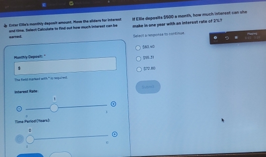 and time. Select Calculate to find out how much interest can be If Ellie deposits $500 a month, how much interest can she
Enter Ellie's monthly deposit amount. Move the sliders for interest make in one year with an interest rate of 2%?
Select a response to continue.
earned. Phlaying
0 '
$60.40
Monthly Deposit: "
$55.31
$ $72.80
The field marked with" is required.
Subimit
Interest Rate:
1
+
3
。
Time Period (Years):
0
1
0