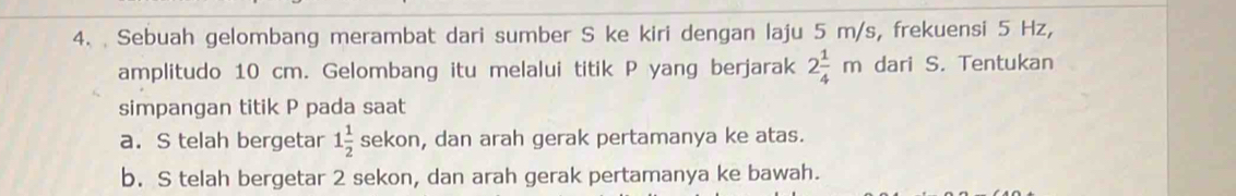 Sebuah gelombang merambat dari sumber S ke kiri dengan laju 5 m/s, frekuensi 5 Hz,
amplitudo 10 cm. Gelombang itu melalui titik P yang berjarak 2 1/4 m dari S. Tentukan
simpangan titik P pada saat
a. S telah bergetar 1 1/2 sekor , dan arah gerak pertamanya ke atas.
b. S telah bergetar 2 sekon, dan arah gerak pertamanya ke bawah.