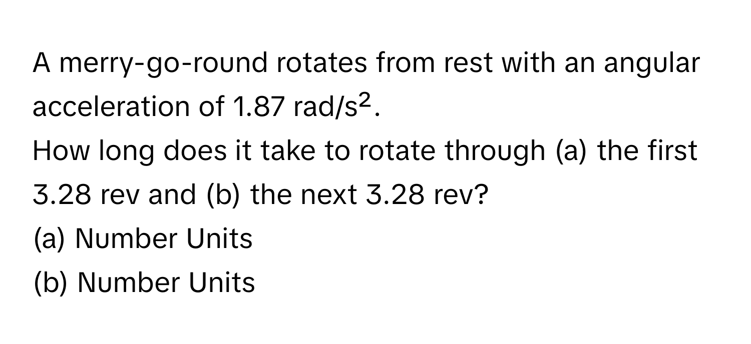 A merry-go-round rotates from rest with an angular acceleration of 1.87 rad/s². 
How long does it take to rotate through (a) the first 3.28 rev and (b) the next 3.28 rev? 
(a) Number Units 
(b) Number Units