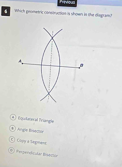 Previous
6 Which geometric construction is shown in the diagram?
A Equilateral Triangle
Angle Bisector
c) Copy a Segment
D Perpendicular Bisector