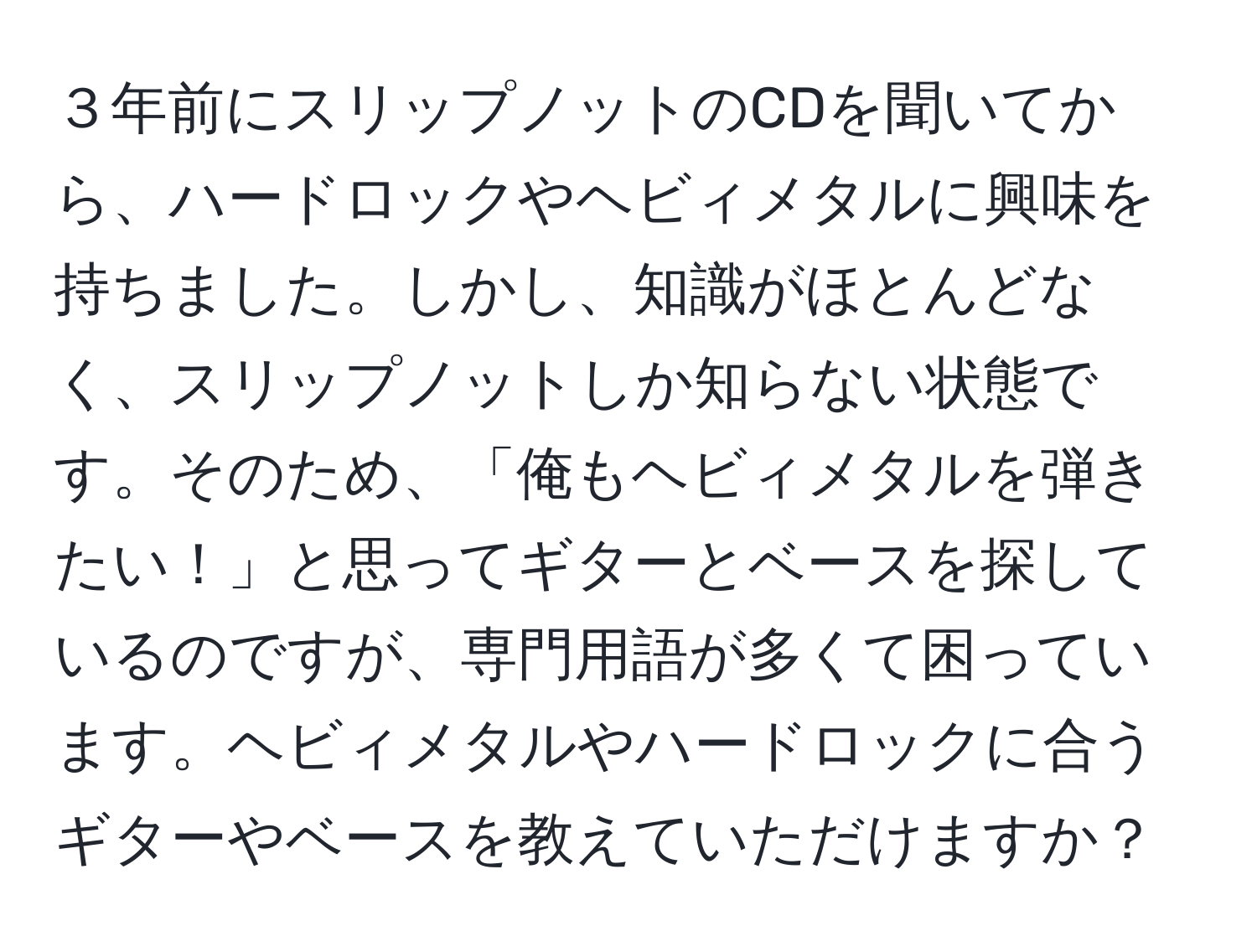 ３年前にスリップノットのCDを聞いてから、ハードロックやヘビィメタルに興味を持ちました。しかし、知識がほとんどなく、スリップノットしか知らない状態です。そのため、「俺もヘビィメタルを弾きたい！」と思ってギターとベースを探しているのですが、専門用語が多くて困っています。ヘビィメタルやハードロックに合うギターやベースを教えていただけますか？