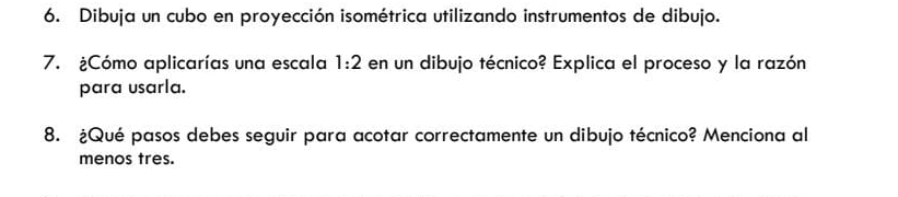 Dibuja un cubo en proyección isométrica utilizando instrumentos de dibujo. 
7. ¿Cómo aplicarías una escala 1:2 en un dibujo técnico? Explica el proceso y la razón 
para usarla. 
8. ¿Qué pasos debes seguir para acotar correctamente un dibujo técnico? Menciona al 
menos tres.