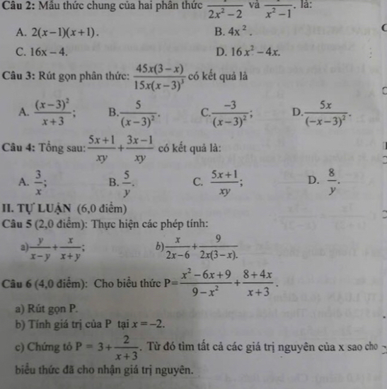 Mẫu thức chung của hai phân thức frac 2x^2-2 và overline x^2-1. là:
A. 2(x-1)(x+1). B. 4x^2.
(
C. 16x-4. D. 16x^2-4x.
Câu 3: Rút gọn phân thức: frac 45x(3-x)15x(x-3)^3 có kết quả là
.
A. frac (x-3)^2x+3; B. frac 5(x-3)^2. C..frac -3(x-3)^2; D. frac 5x(-x-3)^2.
Câu 4: Tổng sau:  (5x+1)/xy + (3x-1)/xy  có kết quả là:

A.  3/x ; B.  5/y . C.  (5x+1)/xy ; D.  8/y .
II. Tự LUậN (6,0 điểm)
Câu 5 (2,0 điểm): Thực hiện các phép tính:
a  y/x-y + x/x+y ; b)  x/2x-6 + 9/2x(3-x). 
Câu 6 (4,0 điểm): Cho biểu thức P= (x^2-6x+9)/9-x^2 + (8+4x)/x+3 .
a) Rút gọn P.
b) Tính giá trị của P tại x=-2.
c) Chứng tỏ P=3+ 2/x+3 . Từ đó tìm tất cả các giá trị nguyên của x sao cho 
biểu thức đã cho nhận giá trị nguyên.