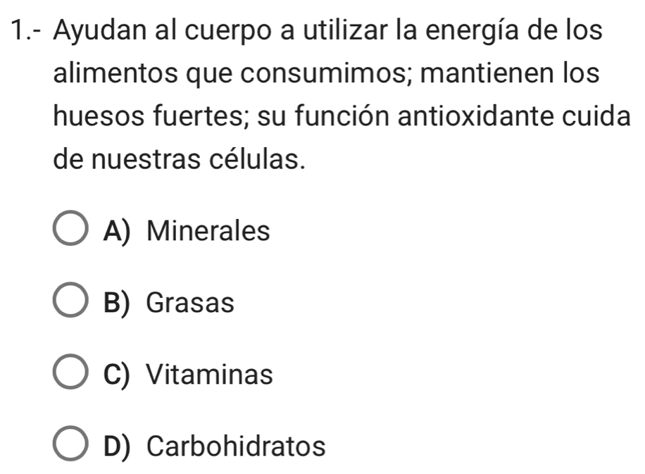 1.- Ayudan al cuerpo a utilizar la energía de los
alimentos que consumimos; mantienen los
huesos fuertes; su función antioxidante cuida
de nuestras células.
A) Minerales
B) Grasas
C) Vitaminas
D) Carbohidratos