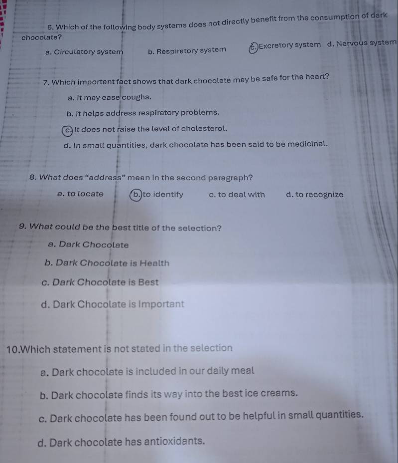 Which of the following body systems does not directly benefit from the consumption of dark
chocolate?
a. Circulatory system b. Respiratory system 6.Excretory system d. Nervous system
7. Which important fact shows that dark chocolate may be safe for the heart?
a. It may ease coughs.
b. It helps address respiratory problems.
c.It does not raise the level of cholesterol.
d. In small quantities, dark chocolate has been said to be medicinal.
8. What does “address” mean in the second paragraph?
a. to locate b. to identify c. to deal with d. to recognize
9. What could be the best title of the selection?
a. Dark Chocolate
b. Dark Chocolate is Health
c. Dark Chocolate is Best
d. Dark Chocolate is Important
10.Which statement is not stated in the selection
a. Dark chocolate is included in our daily meal
b. Dark chocolate finds its way into the best ice creams.
c. Dark chocolate has been found out to be helpful in small quantities.
d. Dark chocolate has antioxidants.