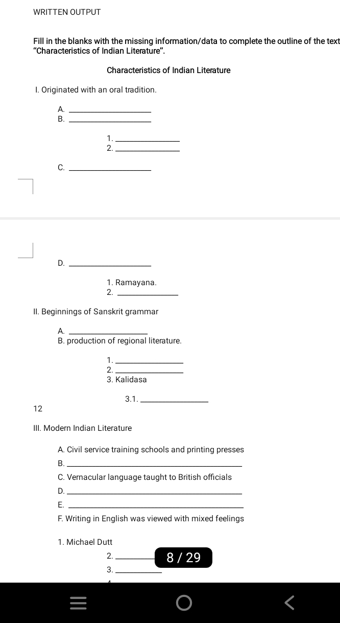 WRITTEN OUTPUT 
Fill in the blanks with the missing information/data to complete the outline of the text 
''Characteristics of Indian Literature''. 
Characteristics of Indian Literature 
I. Originated with an oral tradition. 
A._ 
B._ 
1._ 
2._ 
C._ 
D._ 
1. Ramayana. 
2._ 
II. Beginnings of Sanskrit grammar 
A._ 
B. production of regional literature. 
1._ 
2._ 
3. Kalidasa 
3.1._ 
12 
III. Modern Indian Literature 
A. Civil service training schools and printing presses 
B._ 
C. Vernacular language taught to British officials 
D._ 
E._ 
F. Writing in English was viewed with mixed feelings 
1. Michael Dutt 
2._ 
8 / 29 
3._