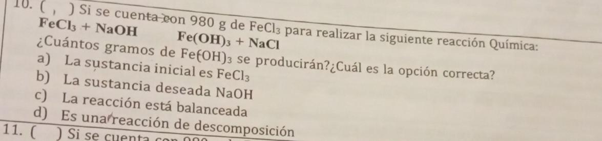 FeCl_3+NaOH
10. ( ) Si se cuenta con 980 g de Fe Cl_3 para realizar la siguiente reacción Química:
Fe(OH)_3+NaCl
¿Cuántos gramos de Fe(OH) )3 se producirán?¿Cuál es la opción correcta?
a) La sustancia inicial es Fe Cl_3
b) La sustancia deseada NaOH
c) La reacción está balanceada
d) Es una reacción de descomposición
11. (