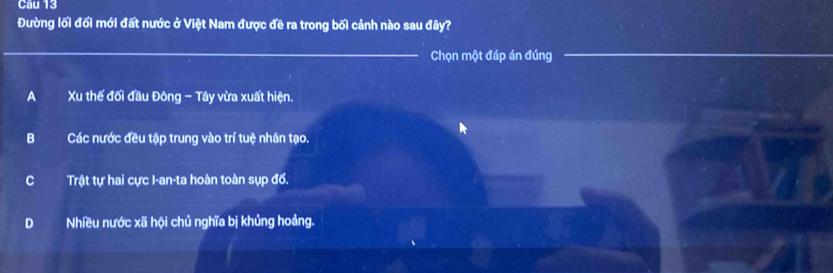 Cầu 13
Đường lối đối mới đất nước ở Việt Nam được đề ra trong bối cảnh nào sau đây?
Chọn một đáp án đúng
A Xu thế đối đầu Đông - Tây vừa xuất hiện.
B Các nước đều tập trung vào trí tuệ nhân tạo.
C Trật tự hai cực I-an-ta hoàn toàn sụp đổ.
D Nhiều nước xã hội chủ nghĩa bị khủng hoảng.