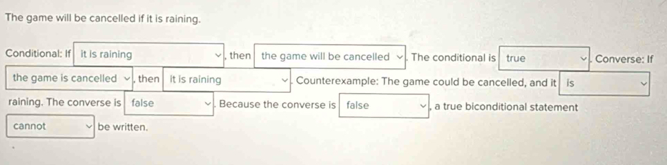 The game will be cancelled if it is raining. 
Conditional: If it is raining , then the game will be cancelled . The conditional is true . Converse: If 
the game is cancelled , then it is raining Counterexample: The game could be cancelled, and it is 
raining. The converse is false . Because the converse is false , a true biconditional statement 
cannot be written.