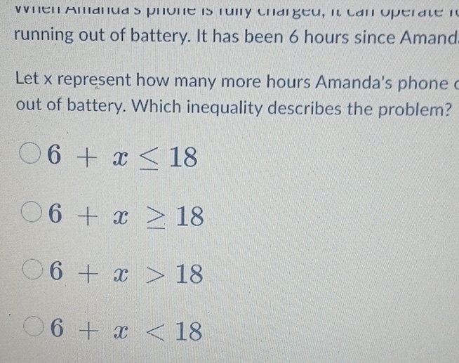 when Amanda s phone is ruily charged, it can operate r
running out of battery. It has been 6 hours since Amand
Let x represent how many more hours Amanda's phone c
out of battery. Which inequality describes the problem?
6+x≤ 18
6+x≥ 18
6+x>18
6+x<18</tex>