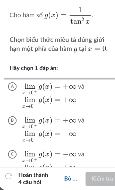 Cho hàm số g(x)= 1/tan^2x . 
Chọn biểu thức miêu tả đúng giới
hạn một phía của hàm g tại x=0. 
Hãy chọn 1 đáp án:
A limlimits _xto 0^+g(x)=+∈fty và
limlimits _xto 0^-g(x)=+∈fty
B limlimits _xto 0^+g(x)=+∈fty và
limlimits _xto 0^-g(x)=-∈fty
limlimits _xto 0^+g(x)=-∈fty và
1:
Hoàn thành
4 câu hỏi Bỏ ... Kiểm tra