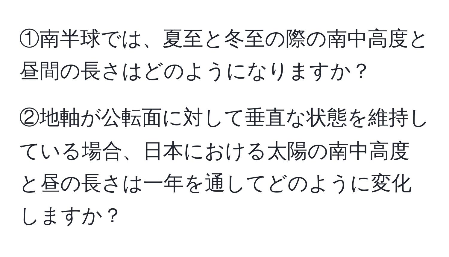 ①南半球では、夏至と冬至の際の南中高度と昼間の長さはどのようになりますか？  

②地軸が公転面に対して垂直な状態を維持している場合、日本における太陽の南中高度と昼の長さは一年を通してどのように変化しますか？