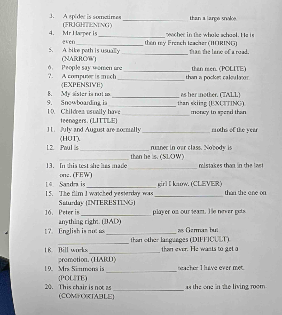 A spider is sometimes _than a large snake. 
(FRIGHTENING) 
4. Mr Harper is_ teacher in the whole school. He is 
even _than my French teacher (BORING) 
5. A bike path is usually _than the lane of a road. 
(NARROW) 
6. People say women are _than men. (POLITE) 
7. A computer is much _than a pocket calculator. 
(EXPENSIVE) 
8. My sister is not as _as her mother. (TALL) 
9. Snowboarding is_ than skiing (EXCITING). 
10. Children usually have _money to spend than 
teenagers. (LITTLE) 
11. July and August are normally _moths of the year 
(HOT). 
12. Paul is _runner in our class. Nobody is 
_than he is. (SLOW) 
13. In this test she has made _mistakes than in the last 
one. (FEW) 
14. Sandra is _girl I know. (CLEVER) 
15. The film I watched yesterday was _than the one on 
Saturday (INTERESTING) 
16. Peter is _player on our team. He never gets 
anything right. (BAD) 
17. English is not as _as German but 
_than other languages (DIFFICULT). 
18. Bill works_ than ever. He wants to get a 
promotion. (HARD) 
19. Mrs Simmons is _teacher I have ever met. 
(POLITE) 
_ 
20. This chair is not as as the one in the living room. 
(COMFORTABLE)