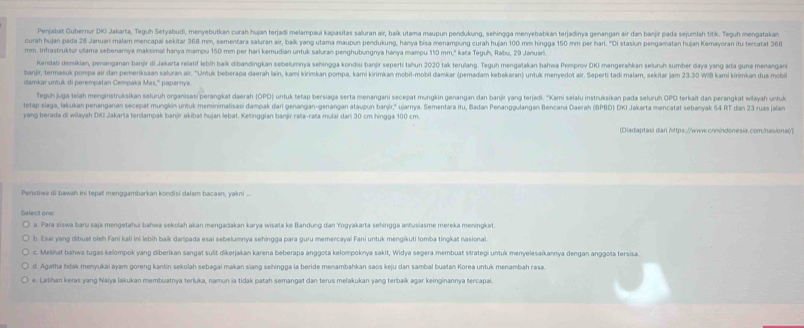 Penjabat Gubernur DKi Jakarta, Teguh Setyabudi, menyebutkan curah hujan terjadi melampaui kapasitas saluran air, baík utama maupun pendukung, sehingga menyebabkan terjadinya genangan air dan banjir pada sejumlah titik. Teguh mengatakan
curah hujan pada 28 Januari malam mencapal sekitar 368 mm, sementara saluran air, baík yang utama maupun pendukung, hanya bisa menampung curah hujan 100 mm hingga 150 mm per hari. "Di stasiun pengamatan hujan Kemayoran itu tercatat 360
mm. Infrastruktur utama sebenarya maksimal hanya mampu 150 mm per hari kemudian untuk saluran penghubungnya hanya mampu 110 mm,'' kata Teguh, Rabu, 29 Januarl.
Kendabi demikian, penanganan banjir di Jakarta relatif lebíh baik dibandingkan sebelumnya sehingga kondisi banjir seperti tahun 2020 tak terulang. Teguh mengatakan bahwa Pemprov DKI mengerahkan selunuh sumber daya yang ada guna menangani
banjir, temasuk pompa air dan pemeriksaan saluran air. "Untuk beberapa daerah lain, kami kirimkan pompa, kami kirimkan mobil-mobil damkar (pemadam kebakaran) untuk meryedot air. Seperti tadi malam, sekitar jam 23.30 Wil kami kirimkan dua mobi
lmk r r   di  perempatan C empak a Mas.'' paparnya
Teguh juga telah menginstruksikan seluruh organisasi perangkat daerah (OPD) untuk tetap bersiaga serta menangani secepat mungkin genangan dan banjr yang terjadi. ''Kami selalu instruksikan pada seluruh OPO terkait dan perangkat wlayah untfuk
tetap siaga, lakukan penanganan secepat mungkin untuk meminimalisasi dampak dari genangan-genangan ataupun banjír," ujarnya. Sementara itu, Badan Penanggulangan Bencana Daerah (BPBD) DKI Jakarta mencatat sebanyak 54 RT dan 23 ruas jan
yang berada di wilayah DIO Jakarta terdampak banjir akibat hujan lebat. Ketinggian banjir raša-raša mulai dari 30 cm hingga 100 cm.
(Diadaptasi dari https://wwww.onnindonesia.com/has/onal")
Peristiwa di bawah ini tepat menggambarkan kondisi dalam bacaan, yakni ...
Select one
a. Para siswa baru saja mengetahui bahwa sekolah akan mengadakan karya wisata ke Bandung dan Yogyakarta sehingga antusiasme mereka meningkat.
b. Esai yang dibuat oleh Fani kali ini lebih baik daripada esai sebelumnya sehingga para guru memercayai Fani untuk mengikuti lomba tingkat nasional.
c. Melihat bahwa tugas kelompok yang diberikan sangat sulit dikerjakan karena beberapa anggota kelompoknya sakit, Widya segera membuat strategi untuk menyelesaíkannya dengan anggota tersisa
d. Agatha lidak menyukai ayam goreng kantin sekolah sebagai makan siang sehingga la beride menambahkan saos keju dan sambal buatan Korea untuk menambah rasa.
e. Latihan keras yang Naiya lakukan membuatnya terluka, namun ia tidak patah semangat dan terus melakukan yang terbaík agar keinginannya tercapai.