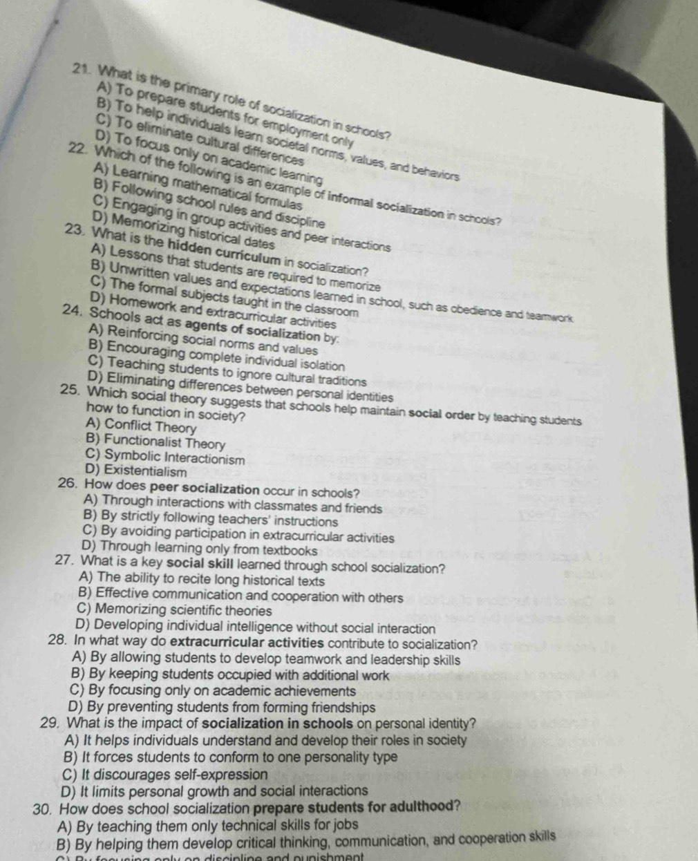 What is the primary role of socialization in schools?
A) To prepare students for employment only
B) To help individuals lear societal norms, values, and behaviors
C) To eliminate cultural differences
D) To focus only on academic learing
22. Which of the following is an example of informal socialization in schools?
A) Learning mathematical formulas
B) Following school rules and discipline
C) Engaging in group activities and peer interactions
D) Memorizing historical dates
23. What is the hidden curriculum in socialization?
A) Lessons that students are required to memorize
B) Unwritten values and expectations leared in school, such as obedience and teamwork
C) The formal subjects taught in the classroom
D) Homework and extracurricular activities
24. Schools act as agents of socialization by:
A) Reinforcing social norms and values
B) Encouraging complete individual isolation
C) Teaching students to ignore cultural traditions
D) Eliminating differences between personal identities
25. Which social theory suggests that schools help maintain social order by teaching students
how to function in society?
A) Conflict Theory
B) Functionalist Theory
C) Symbolic Interactionism
D) Existentialism
26. How does peer socialization occur in schools?
A) Through interactions with classmates and friends
B) By strictly following teachers' instructions
C) By avoiding participation in extracurricular activities
D) Through learning only from textbooks
27. What is a key social skill learned through school socialization?
A) The ability to recite long historical texts
B) Effective communication and cooperation with others
C) Memorizing scientific theories
D) Developing individual intelligence without social interaction
28. In what way do extracurricular activities contribute to socialization?
A) By allowing students to develop teamwork and leadership skills
B) By keeping students occupied with additional work
C) By focusing only on academic achievements
D) By preventing students from forming friendships
29. What is the impact of socialization in schools on personal identity?
A) It helps individuals understand and develop their roles in society
B) It forces students to conform to one personality type
C) It discourages self-expression
D) It limits personal growth and social interactions
30. How does school socialization prepare students for adulthood?
A) By teaching them only technical skills for jobs
B) By helping them develop critical thinking, communication, and cooperation skills