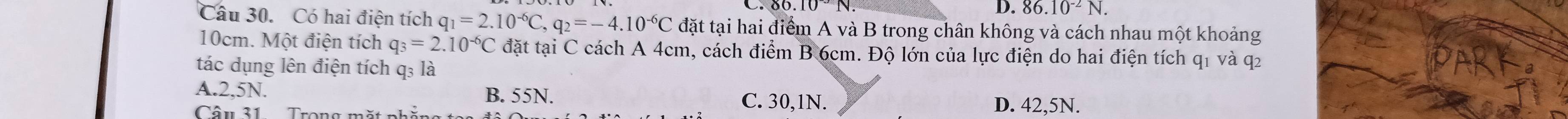 D. 86.10^(-2)N. 
Câu 30. Có hai điện tích q_1=2.10^(-6)C, q_2=-4.10^(-6)C đặt tại hai điểm A và B trong chân không và cách nhau một khoảng
10cm. Một điện tích q_3=2.10^(-6)C đặt tại C cách A 4cm, cách điểm B 6cm. Độ lớn của lực điện do hai điện tích q1 và q2
tác dụng lên điện tích q₃ là
A. 2,5N. B. 55N. C. 30,1N.
Câu 31 Trong mặt nhắng
D. 42,5N.