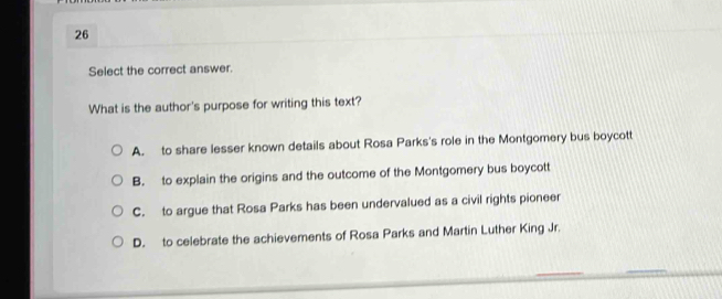 Select the correct answer.
What is the author's purpose for writing this text?
A. to share lesser known details about Rosa Parks's role in the Montgomery bus boycott
B. to explain the origins and the outcome of the Montgomery bus boycott
C. to argue that Rosa Parks has been undervalued as a civil rights pioneer
D. to celebrate the achievements of Rosa Parks and Martin Luther King Jr.