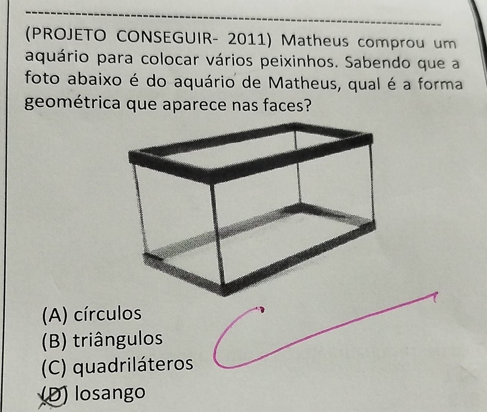 (PROJETO CONSEGUIR- 2011) Matheus comprou um
aquário para colocar vários peixinhos. Sabendo que a
foto abaixo é do aquário de Matheus, qual é a forma
geométrica que aparece nas faces?
(A) círculos
(B) triângulos
(C) quadriláteros
(D) losango