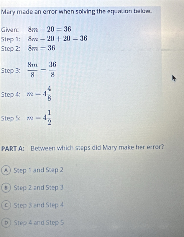 Mary made an error when solving the equation below.
Given: 8m-20=36
Step 1: 8m-20+20=36
Step 2: 8m=36
Step 3:  8m/8 = 36/8 
Step 4: m=4 4/8 
Step 5: m=4 1/2 
PART A: Between which steps did Mary make her error?
A Step 1 and Step 2
в Step 2 and Step 3
c)Step 3 and Step 4
D Step 4 and Step 5