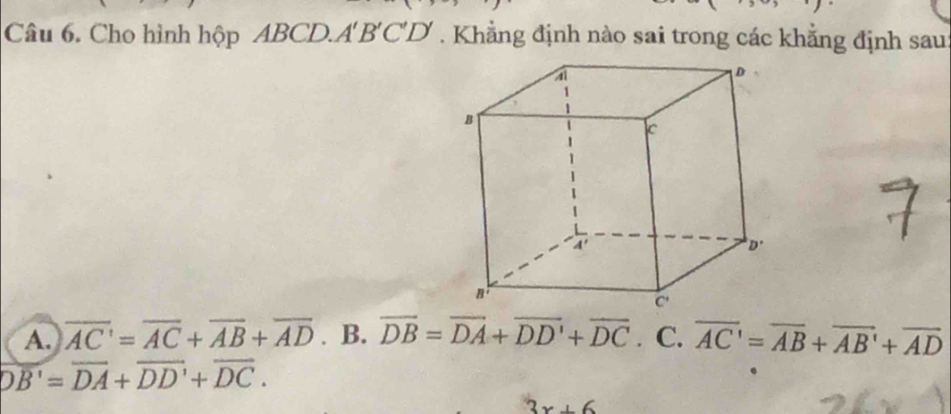 Cho hình hộp ABCD.A' B'C'D' . Khẳng định nào sai trong các khẳng định sau
A. overline AC=overline AC+overline AB+overline AD. B. overline DB=overline DA+overline DD'+overline DC. C. overline AC'=overline AB+overline AB'+overline AD
overline DB'=overline DA+overline DD'+overline DC.
3x+6