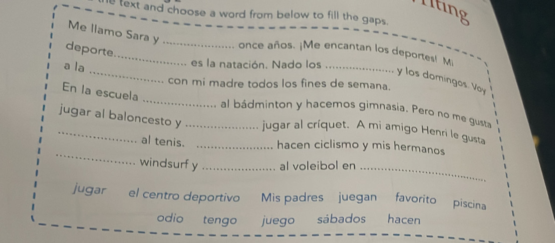 Iting 
text and choose a word from below to fill the gaps. 
Me llamo Sara y_ 
deporte 
_ 
_once años. ¡Me encantan los deportes! Mi 
a la 
es la natación. Nado los_ 
y los domingos. Voy 
con mi madre todos los fines de semana. 
_ 
En la escuela 
_ 
al bádminton y hacemos gimnasia. Pero no me gusta 
jugar al baloncesto y_ 
jugar al críquet. A mi amigo Henri le gusta 
_ 
al tenis._ 
hacen ciclismo y mis hermanos 
windsurf y_ al voleibol en_ 
jugar el centro deportivo Mis padres juegan favorito piscina 
odio tengo juego sábados hacen