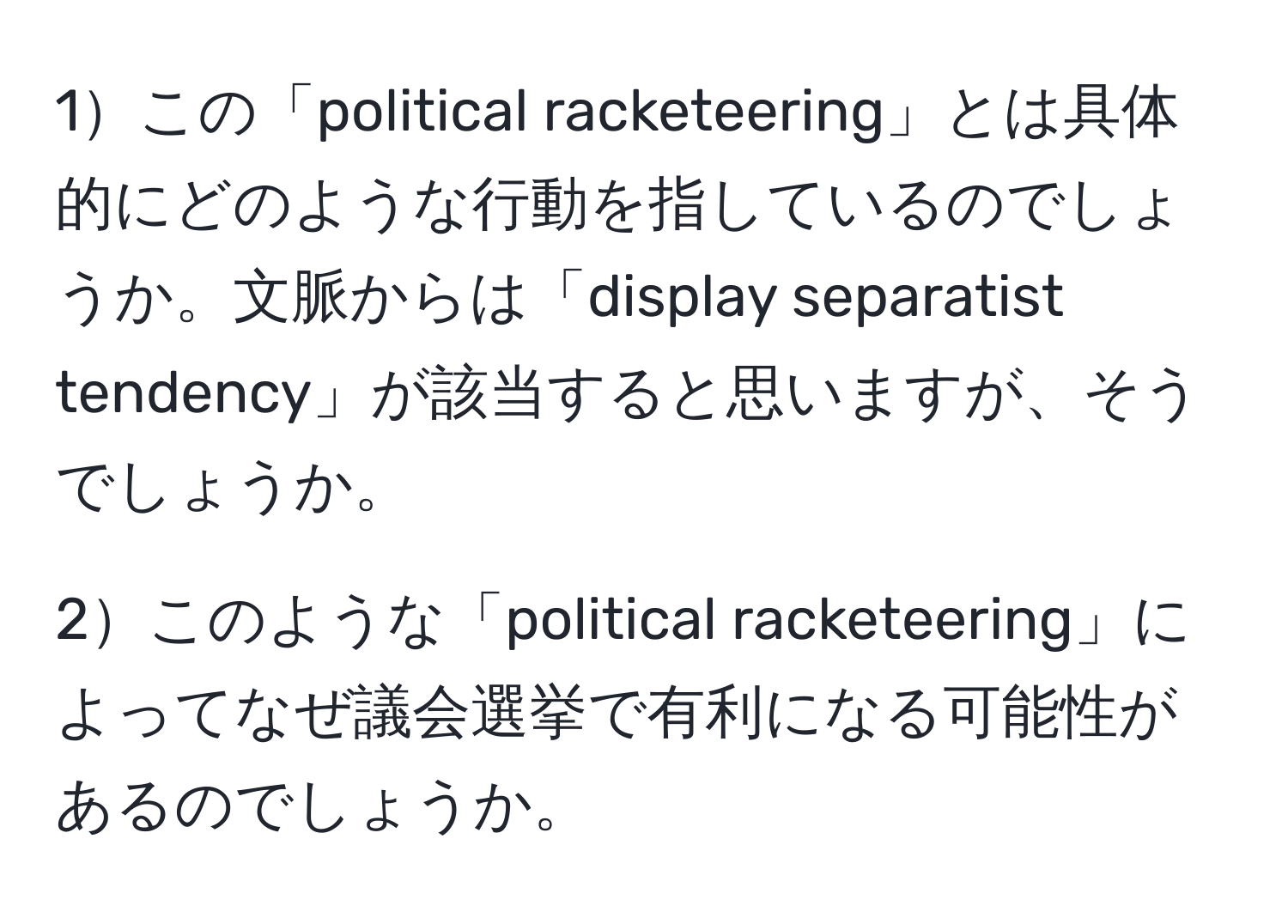 1この「political racketeering」とは具体的にどのような行動を指しているのでしょうか。文脈からは「display separatist tendency」が該当すると思いますが、そうでしょうか。

2このような「political racketeering」によってなぜ議会選挙で有利になる可能性があるのでしょうか。