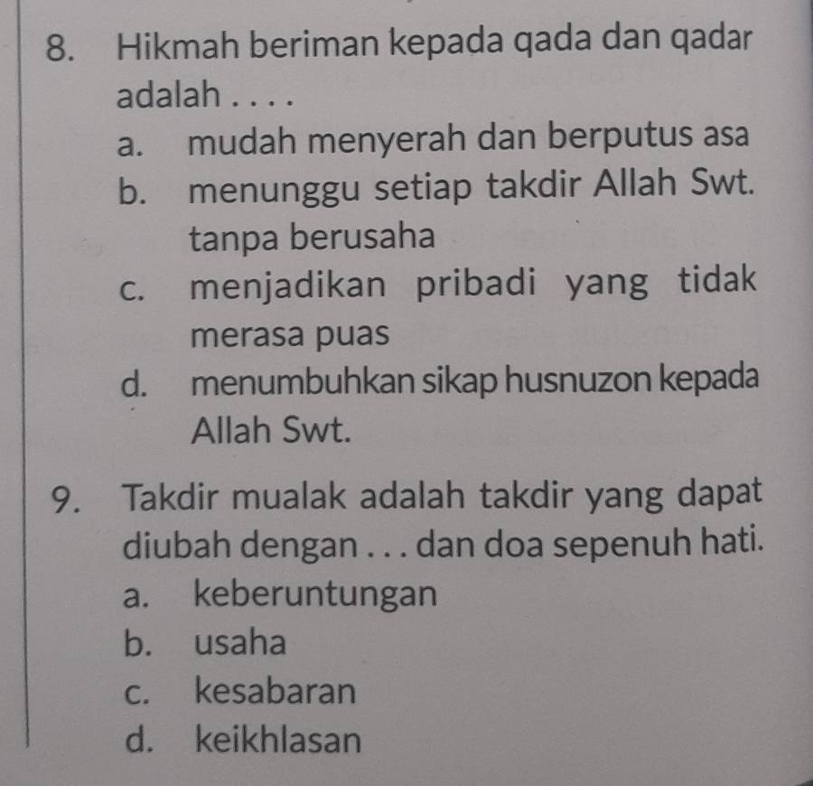 Hikmah beriman kepada qada dan qadar
adalah . . . .
a. mudah menyerah dan berputus asa
b. menunggu setiap takdir Allah Swt.
tanpa berusaha
c. menjadikan pribadi yang tidak
merasa puas
d. menumbuhkan sikap husnuzon kepada
Allah Swt.
9. Takdir mualak adalah takdir yang dapat
diubah dengan . . . dan doa sepenuh hati.
a. keberuntungan
b. usaha
c. kesabaran
d. keikhlasan