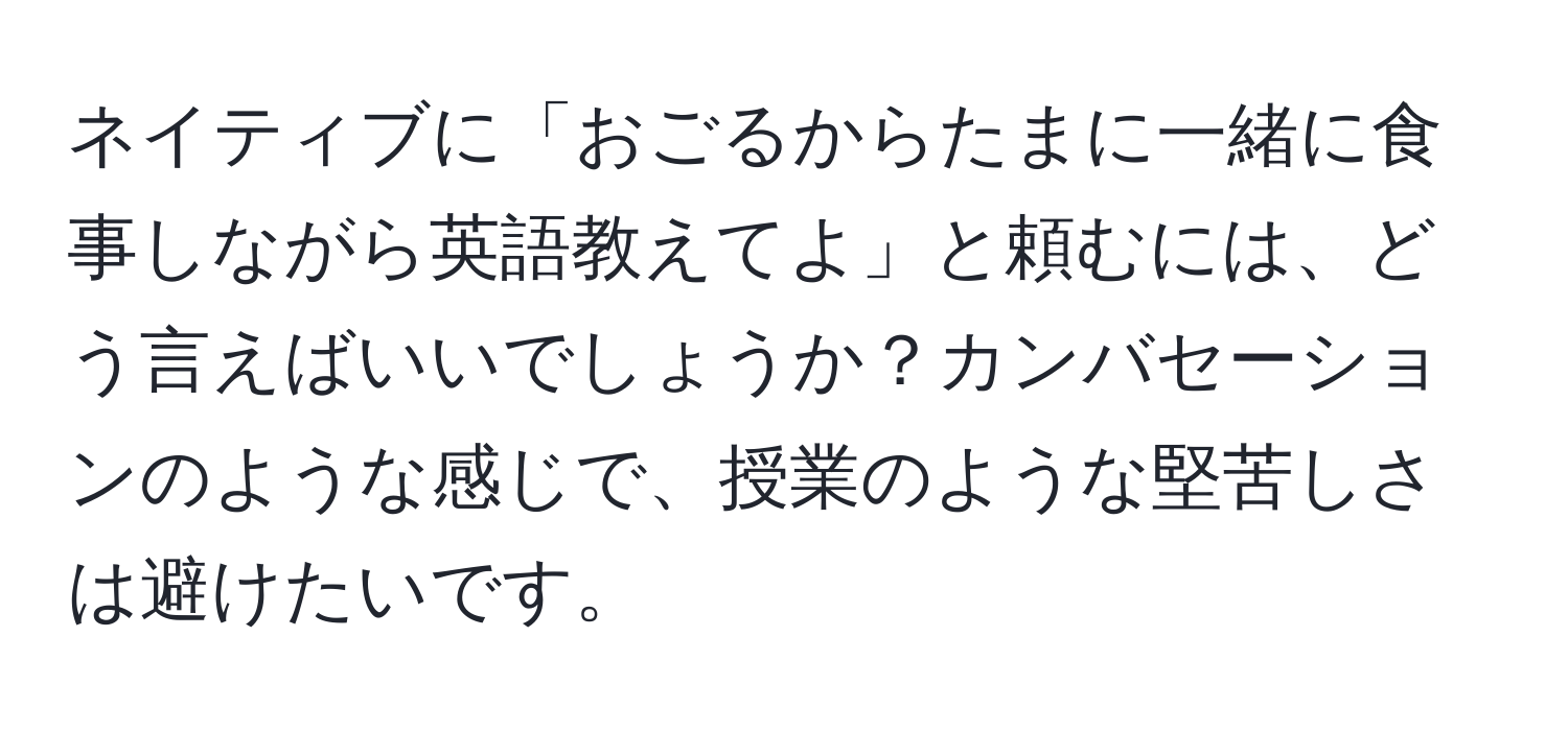 ネイティブに「おごるからたまに一緒に食事しながら英語教えてよ」と頼むには、どう言えばいいでしょうか？カンバセーションのような感じで、授業のような堅苦しさは避けたいです。