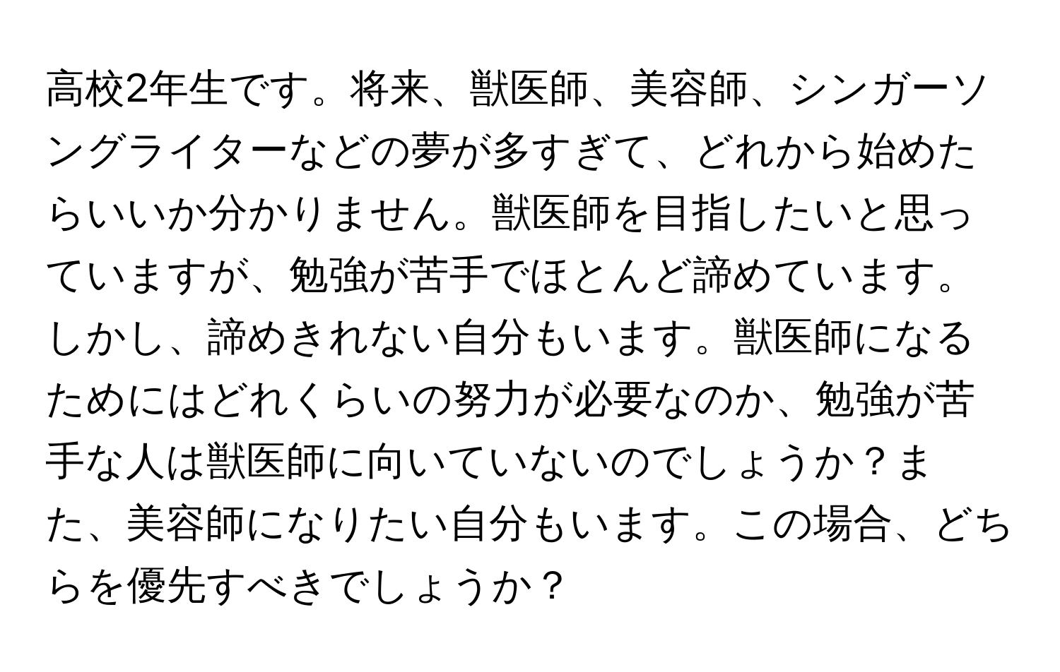 高校2年生です。将来、獣医師、美容師、シンガーソングライターなどの夢が多すぎて、どれから始めたらいいか分かりません。獣医師を目指したいと思っていますが、勉強が苦手でほとんど諦めています。しかし、諦めきれない自分もいます。獣医師になるためにはどれくらいの努力が必要なのか、勉強が苦手な人は獣医師に向いていないのでしょうか？また、美容師になりたい自分もいます。この場合、どちらを優先すべきでしょうか？