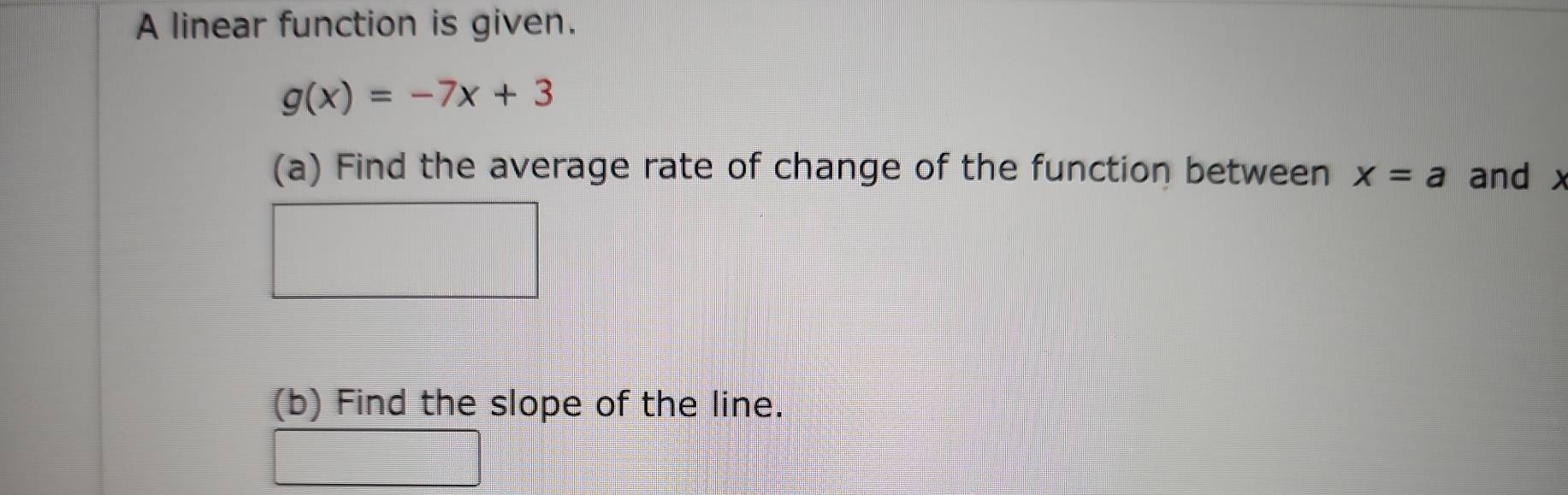 A linear function is given.
g(x)=-7x+3
(a) Find the average rate of change of the function between x=a and x
(b) Find the slope of the line.