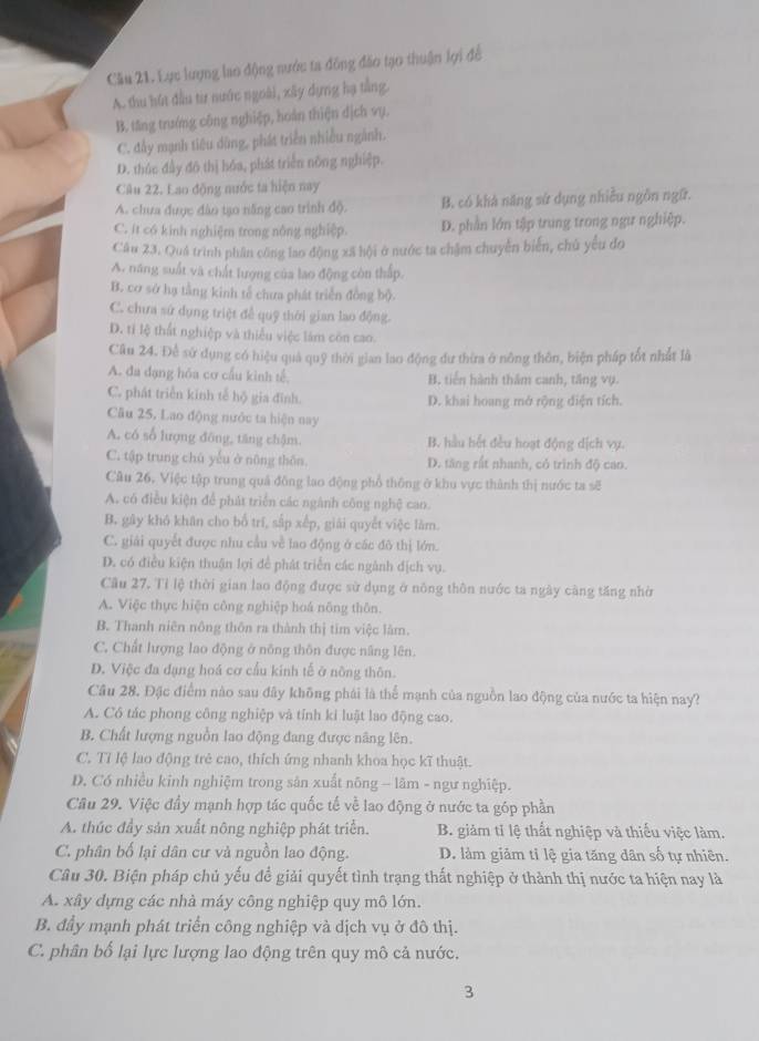 Cầu 21. Lực lượng lao động nước ta đông đảo tạo thuận lợi để
A. thu hút đầu từ nước ngoài, xây dựng hạ tầng.
B. tăng trướng công nghiệp, hoàn thiện dịch vụ.
C. đấy mạnh tiêu dũng, phát triển nhiều ngành.
D. thúc đầy đô thị hóa, phát triển nông nghiệp.
Câu 22. Lao động nước ta hiện nay
A. chưa được đào tạo năng cao trình độ. B. có khà năng sử dụng nhiều ngôn ngữ.
C. it có kinh nghiệm trong nông nghiệp. D. phần lớn tập trung trong ngư nghiệp.
Câu 23. Quá trình phân công lao động xã hội ở nước ta chậm chuyển biển, chủ yêu đo
A. năng suất và chất lượng của lao động còn thấp.
B. cơ sở hạ tằng kinh tế chưa phát triển đồng bộ.
C. chưa sứ dụng triệt đề quỹ thời gian lao động.
D. tí lệ thất nghiệp và thiếu việc làm côn cao.
Câu 24. Đề sử dụng có hiệu quả quỹ thời gian lao động dư thừa ở nông thôn, biện pháp tốt nhất là
A. đa dạng hóa cơ cầu kình tế. B. tiến hành thăm canh, tăng vụ.
C. phát triển kinh tế hộ gia đĩnh. D. khai hoang mở rộng diện tích.
Câu 25, Lao động nước ta hiện nay
A. có số lượng đông, tăng chậm. B. hầu hết đều hoạt động dịch vụ.
C. tập trung chú yếu ở nông thôn. D. tăng rất nhanh, cỏ trình độ can.
Câu 26, Việc tập trung quả đồng lao động phổ thông ở khu vực thành thị nước ta sẽ
A. có điều kiện để phát triển các ngánh công nghệ cao.
B. gây khó khân cho bố trí, sắp xếp, giải quyết việc làm.
C. giải quyết được nhu cầu về lao động ở các đô thị lớn.
D. có điều kiện thuận lợi để phát triển các ngành địch vụ.
Câu 27. Tỉ lệ thời gian lao động được sử dụng ở nông thôn nước ta ngày càng tăng nhờ
A. Việc thực hiện công nghiệp hoá nông thôn.
B. Thanh niên nông thôn ra thành thị tim việc làm.
C. Chất lượng lao động ở nông thôn được nâng lên.
D. Việc đa đạng hoá cơ cầu kinh tế ở nông thôn.
Câu 28. Đặc điểm nào sau đây không phái là thể mạnh của nguồn lao động của nước ta hiện nay?
A. Cô tác phong công nghiệp và tính ki luật lao động cao.
B. Chất lượng nguồn lao động đang được năng lên.
C. Tỉ lệ lao động trẻ cao, thích ứng nhanh khoa học kĩ thuật.
D. Có nhiều kinh nghiệm trong sản xuất nông - lâm - ngư nghiệp.
Câu 29. Việc đầy mạnh hợp tác quốc tế về lao động ở nước ta góp phần
A. thúc đầy sản xuất nông nghiệp phát triển. B. giảm tỉ lệ thất nghiệp và thiếu việc làm.
C. phân bố lại dân cư và nguồn lao động. D. làm giảm tỉ lệ gia tăng dân số tự nhiên.
Câu 30. Biện pháp chủ yếu để giải quyết tình trạng thất nghiệp ở thành thị nước ta hiện nay là
A. xây dựng các nhà máy công nghiệp quy mô lớn.
B. đầy mạnh phát triển công nghiệp và dịch vụ ở đô thị.
C. phân bố lại lực lượng lao động trên quy mô cả nước.
3