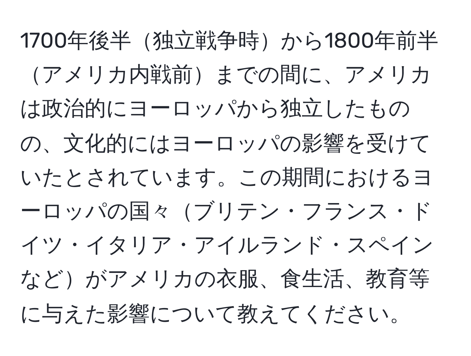 1700年後半独立戦争時から1800年前半アメリカ内戦前までの間に、アメリカは政治的にヨーロッパから独立したものの、文化的にはヨーロッパの影響を受けていたとされています。この期間におけるヨーロッパの国々ブリテン・フランス・ドイツ・イタリア・アイルランド・スペインなどがアメリカの衣服、食生活、教育等に与えた影響について教えてください。