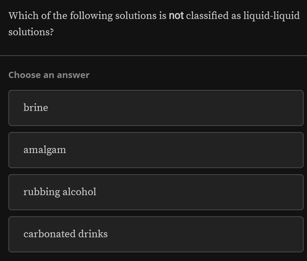 Which of the following solutions is not classified as liquid-liquid
solutions?
Choose an answer
brine
amalgam
rubbing alcohol
carbonated drinks