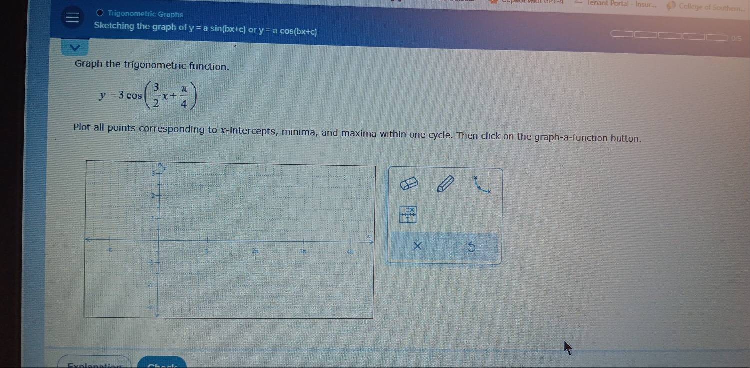 Ienant Porta! - Insur... Callege of Southern.... 
Trigonometric Graphs 
Sketching the graph of y = a sin(bx+c) or y = a cos(bx+c)
I 
Graph the trigonometric function.
y=3cos ( 3/2 x+ π /4 )
Plot all points corresponding to x-intercepts, minima, and maxima within one cycle. Then click on the graph-a-function button.
X 5