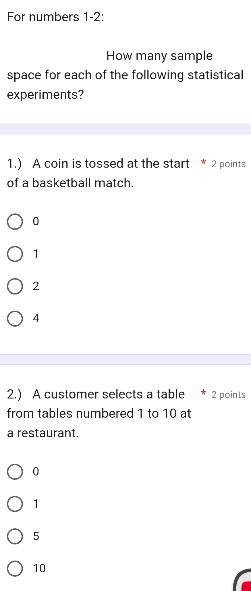 For numbers 1-2:
How many sample
space for each of the following statistical
experiments?
1.) A coin is tossed at the start * 2 points
of a basketball match.
0
1
2
4
2.) A customer selects a table * 2 points
from tables numbered 1 to 10 at
a restaurant.
0
1
5
10