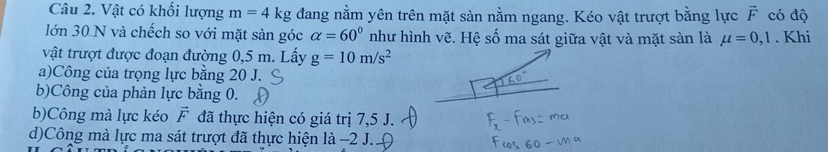 Vật có khối lượng m=4 kg đang nằm yên trên mặt sàn nằm ngang. Kéo vật trượt bằng lực F có độ
lớn 30 N và chếch so với mặt sàn góc alpha =60° như hình vẽ. Hệ số ma sát giữa vật và mặt sàn là mu =0,1. Khi
vật trượt được đoạn đường 0,5 m. Lấy g=10m/s^2
a)Công của trọng lực bằng 20 J.
b)Công của phản lực bằng 0.
b)Công mà lực kéo vector F đã thực hiện có giá trị 7, 5 J.
d)Công mà lực ma sát trượt đã thực hiện là −2 J.