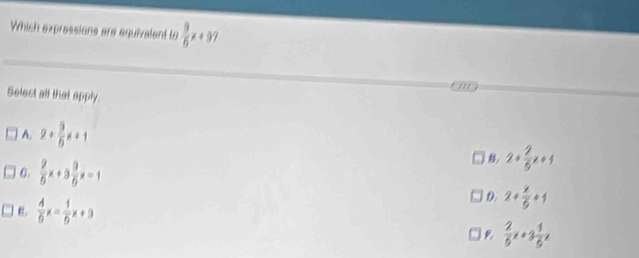 Which expressions are equivelent to  9/6 x+37
' / 
Selest all that apply
A. 2+ 9/b x+1
6.  2/5 x+3 9/5 x=1
2+ 2/5 x+1
B.  4/9 x= 1/5 x+9
D. 2+ x/5 +1
 2/5 x+3 1/5 x
