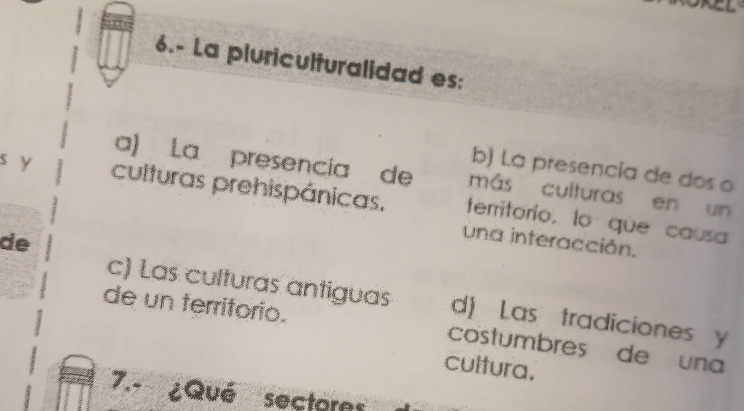 6.- La pluriculturalidad es:
a) La presencia de
b) La presencia de dos o
s y culturas prehispánicas.
más culturas en un
territorio, to que causa
de
una interacción.
c) Las culturas antiguas d) Las tradiciones y
de un territorio. costumbres de una
cultura.
7.- ¿Qué sectoras