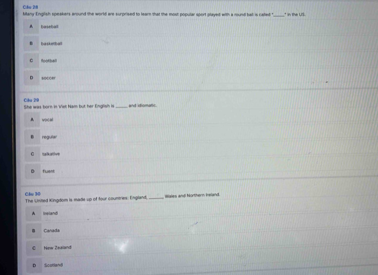 Many English speakers around the world are surprised to learn that the most popular sport played with a round ball is called "_ * In the US.
A baseball
B basketball
C football
D soccer
Câu 29
She was born in Viet Nam but her English is _and idiomatic.
A vocal
B regular
C talkative
D fluent
Câu 30
The United Kingdom is made up of four countries: England, _Wales and Northern Ireland.
A Ireland
B Canada
C New Zealand
D Scotland
