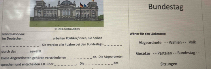 Bundestag 
Informationen: Wörter für den Lückentext: 
_ 
Im Deutschen arbeiten Politiker/innen, sie heißen 
_ 
Sie werden alle 4 Jahre bei den Bundestags- _Abgeordnete - - Wahlen - - Volk 
durch das _gewählt. 
Gesetze - - Parteien - - Bundestag - - 
Diese Abgeordneten gehören verschiedenen_ an. Die Abgeordneten 
sprechen und entscheiden z.B. über _ Die _des Sitzungen