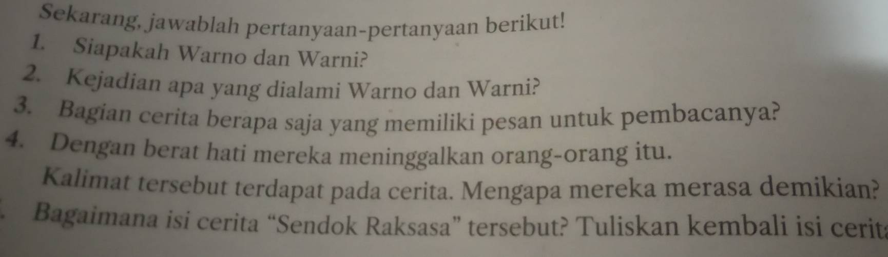 Sekarang, jawablah pertanyaan-pertanyaan berikut! 
1. Siapakah Warno dan Warni? 
2. Kejadian apa yang dialami Warno dan Warni? 
3. Bagian cerita berapa saja yang memiliki pesan untuk pembacanya? 
4. Dengan berat hati mereka meninggalkan orang-orang itu. 
Kalimat tersebut terdapat pada cerita. Mengapa mereka merasa demikian? 
Bagaimana isi cerita “Sendok Raksasa” tersebut? Tuliskan kembali isi cerit